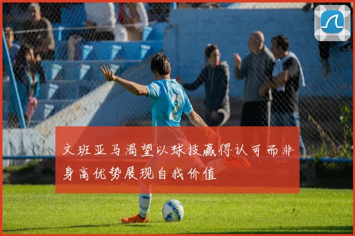 文班亚马渴望以球技赢得认可而非身高优势展现自我价值