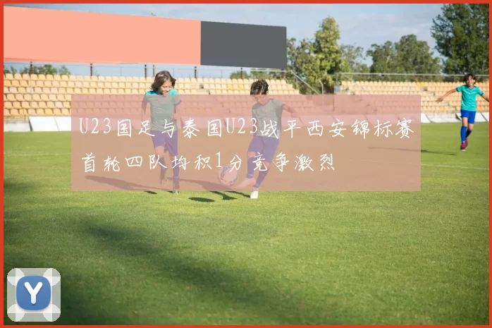 U23国足与泰国U23战平西安锦标赛首轮四队均积1分竞争激烈