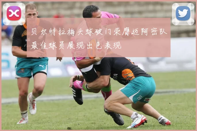 贝尔特拉梅头球破门荣膺迈阿密队最佳球员展现出色表现