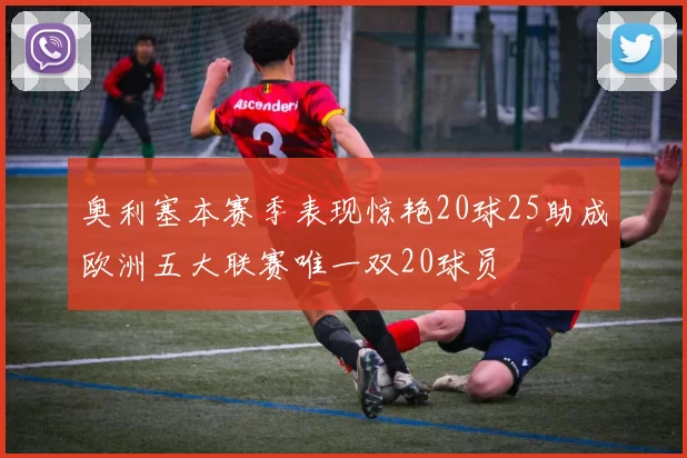 奥利塞本赛季表现惊艳20球25助成欧洲五大联赛唯一双20球员