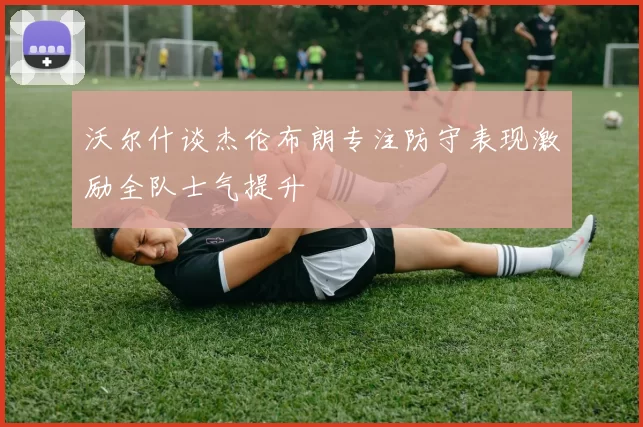 沃尔什谈杰伦布朗专注防守表现激励全队士气提升
