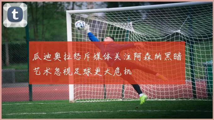 瓜迪奥拉怒斥媒体关注阿森纳黑暗艺术忽视足球更大危机