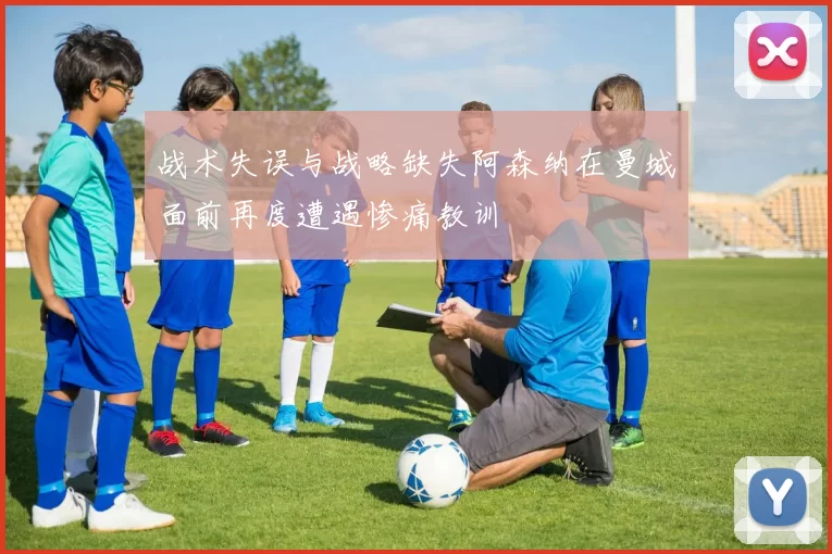 战术失误与战略缺失阿森纳在曼城面前再度遭遇惨痛教训
