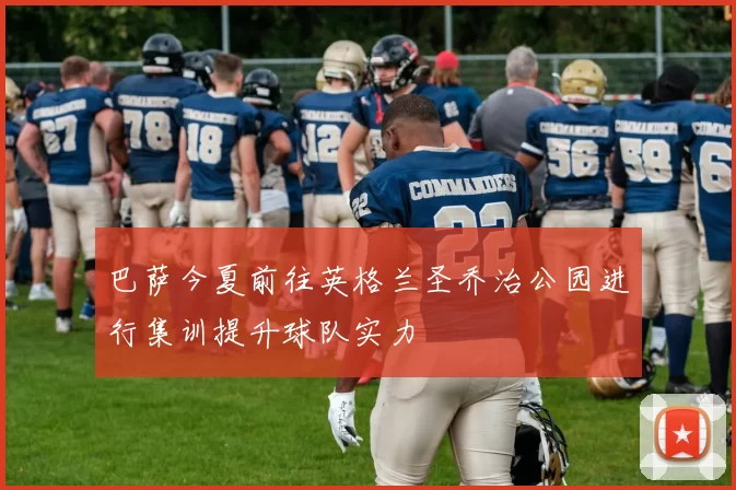 巴萨今夏前往英格兰圣乔治公园进行集训提升球队实力